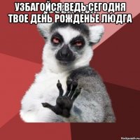 узбагойся ведь сегодня твое день рожденье людга 