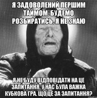 я задоволений першим таймом. будемо розбиратись. я не знаю я не буду відповідати на це запитання. у нас була важка кубкова гра. що це за запитання?