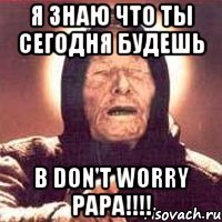 я знаю что ты сегодня будешь в don't worry papa!!!