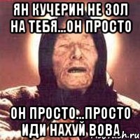 ян кучерин не зол на тебя...он просто он просто...просто иди нахуй вова