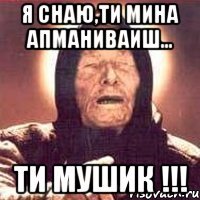 я снаю,ти мина апманиваиш... ти мушик !!!