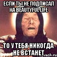 если ты не подписал на beautyful life то у тебя никогда не встанет