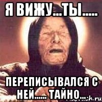 я вижу...ты..... переписывался с ней...... тайно...