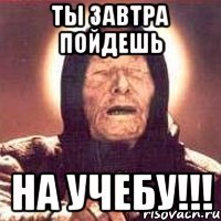 ты завтра пойдешь на учебу!!!