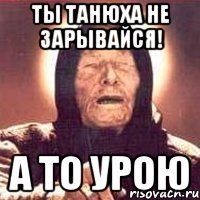 ты танюха не зарывайся! а то урою