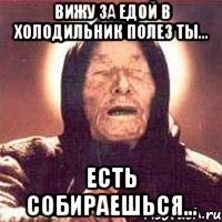 вижу за едой в холодильник полез ты... есть собираешься...