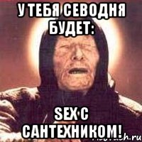 у тебя севодня будет: sex с сантехником!