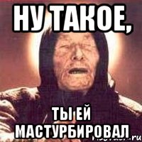 ну такое, ты ей мастурбировал