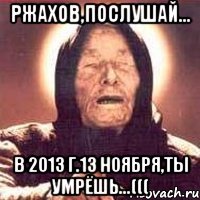 ржахов,послушай... в 2013 г.13 ноября,ты умрёшь...(((
