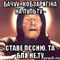 бачуу...кобзаригіна на пульту - ставе пєсню, та бля не ту