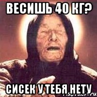 весишь 40 кг? сисек у тебя нету