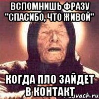 вспомнишь фразу "спасибо, что живой" когда пло зайдет в контакт