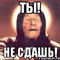 ТЫ! НЕ СДАШЬ!