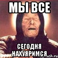 мы все сегодня нахуяримся