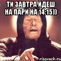 ти завтра йдеш на пари на 14:15)) 