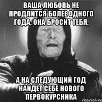 ваша любовь не продлится более одного года, она бросит тебя, а на следующий год найдет себе нового первокурсника