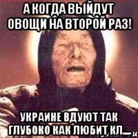 А когда выйдут овощи на второй раз! Украине вдуют так глубоко как любит Кл....