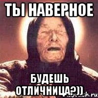 ТЫ НАВЕРНОЕ БУДЕШЬ ОТЛИЧНИЦА?))