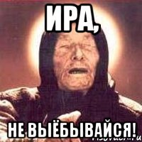 ИРА, НЕ ВЫЁБЫВАЙСЯ!