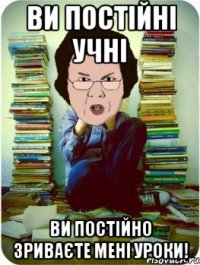 ви постійні учні ви постійно зриваєте мені уроки!