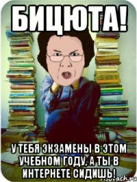 бицюта! у тебя экзамены в этом учебном году, а ты в интернете сидишь!