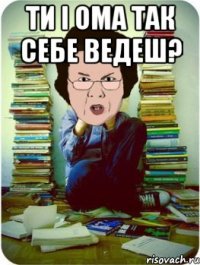 ти і ома так себе ведеш? 