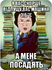 я вас скорше відпущу,вас машина зіб"є а мене посадять