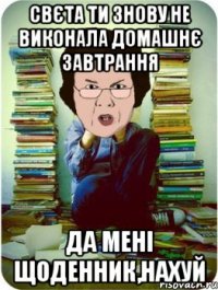 свєта ти знову не виконала домашнє завтрання да мені щоденник,нахуй