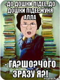 -до дошки підее..до дошки підее,жуня алла - га?шо?чого зразу я?!