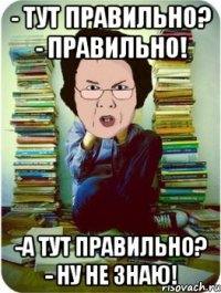 - Тут правильно? - Правильно! -А тут правильно? - Ну не знаю!