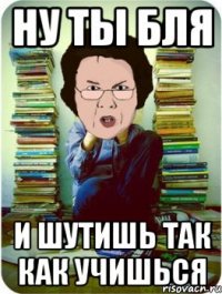 ну ты бля и шутишь так как учишься