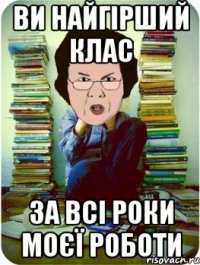 ви найгірший клас за всі роки моєї роботи