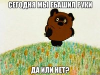 Сегодня мы ебашил руки да или нет?