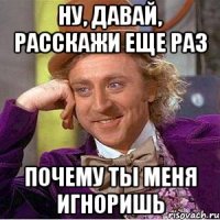 ну, давай, расскажи еще раз почему ты меня игноришь