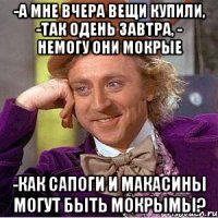 -а мне вчера вещи купили, -так одень завтра, - немогу они мокрые -как сапоги и макасины могут быть мокрымы?