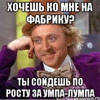 хочешь ко мне на фабрику? ты сойдешь по росту за умпа-лумпа