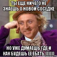 ты еще ничего не знаешь о новой соседке но уже думаешь где и как будешь ее ебать ))))))