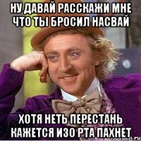 ну давай расскажи мне что ты бросил насвай хотя неть перестань кажется изо рта пахнет