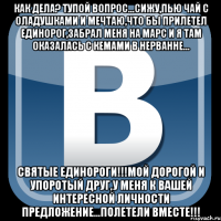 как дела? тупой вопрос...сижу,пью чай с оладушками и мечтаю,что бы прилетел единорог,забрал меня на марс и я там оказалась с кемами в нерванне... святые единороги!!!мой дорогой и упоротый друг,у меня к вашей интересной личности предложение...полетели вместе!!!