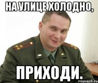 на улице холодно, приходи.