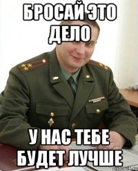 бросай это дело у нас тебе будет лучше