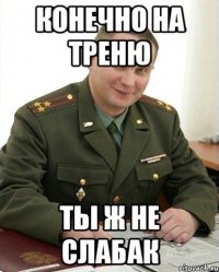 конечно на треню ты ж не слабак