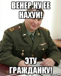 Венер,ну ее нахуй! эту гражданку!