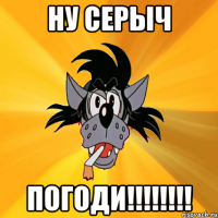 ну серыч погоди!!!