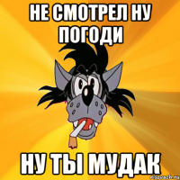 не смотрел ну погоди ну ты мудак