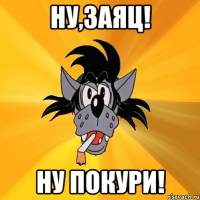 ну,заяц! ну покури!