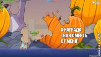 я его убил а что за награда ?  а награда твоя смерть от меня!