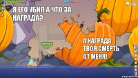  я его убил а что за награда? а награда твоя смерть от меня!