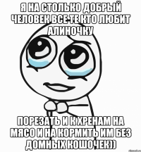 я на столько добрый человек все те кто любит алиночку порезать и к хренам на мясо и на кормить им без домных кошочек))