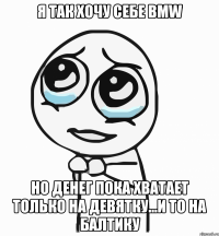 я так хочу себе bmw но денег пока хватает только на девятку...и то на балтику